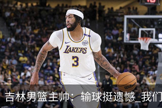 吉林男篮主帅：输球挺遗憾 我们失误太多最后几次机会没有抓住